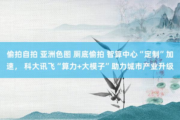 偷拍自拍 亚洲色图 厕底偷拍 智算中心“定制”加速， 科大讯飞“算力+大模子”助力城市产业升级