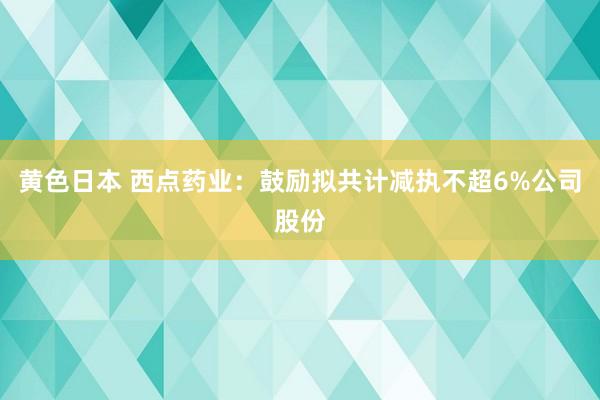 黄色日本 西点药业：鼓励拟共计减执不超6%公司股份