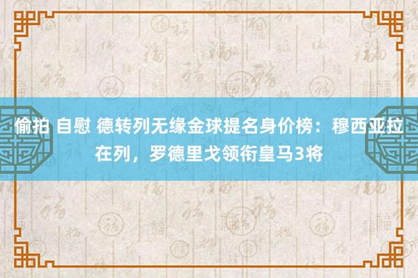 偷拍 自慰 德转列无缘金球提名身价榜：穆西亚拉在列，罗德里戈领衔皇马3将