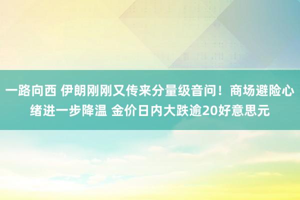 一路向西 伊朗刚刚又传来分量级音问！商场避险心绪进一步降温 金价日内大跌逾20好意思元