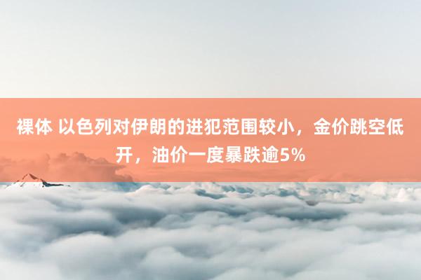 裸体 以色列对伊朗的进犯范围较小，金价跳空低开，油价一度暴跌逾5%