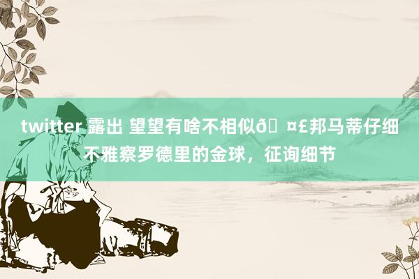 twitter 露出 望望有啥不相似🤣邦马蒂仔细不雅察罗德里的金球，征询细节