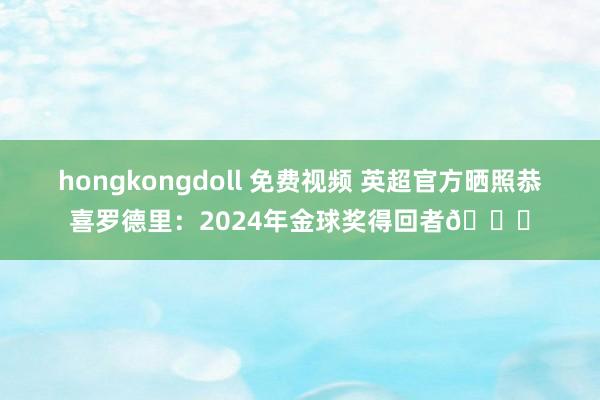 hongkongdoll 免费视频 英超官方晒照恭喜罗德里：2024年金球奖得回者🏆