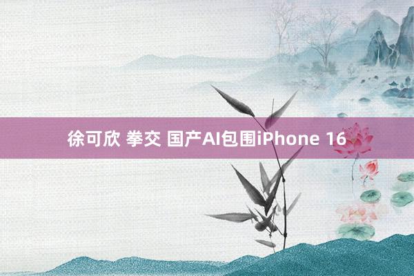 徐可欣 拳交 国产AI包围iPhone 16