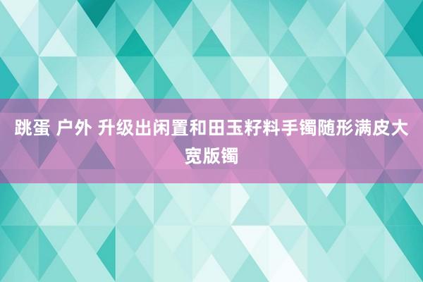 跳蛋 户外 升级出闲置和田玉籽料手镯随形满皮大宽版镯