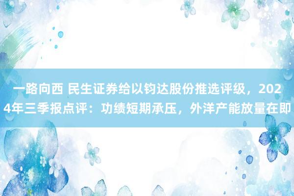 一路向西 民生证券给以钧达股份推选评级，2024年三季报点评：功绩短期承压，外洋产能放量在即