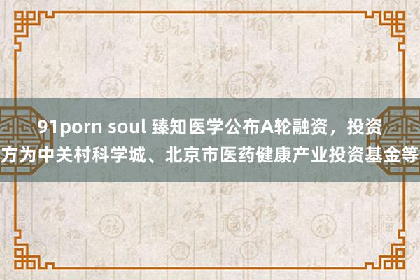 91porn soul 臻知医学公布A轮融资，投资方为中关村科学城、北京市医药健康产业投资基金等