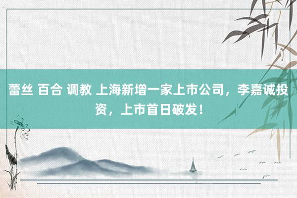 蕾丝 百合 调教 上海新增一家上市公司，李嘉诚投资，上市首日破发！