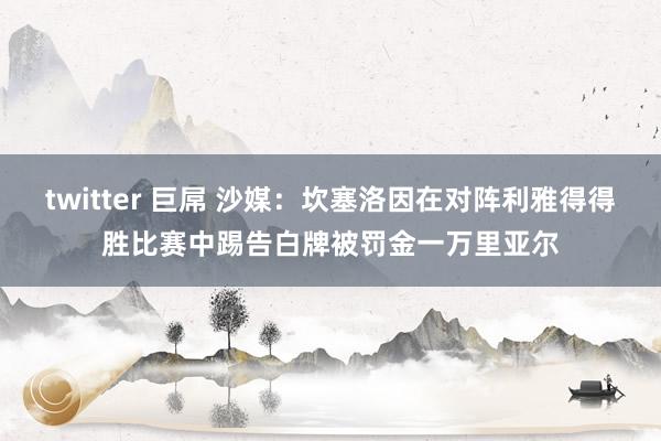 twitter 巨屌 沙媒：坎塞洛因在对阵利雅得得胜比赛中踢告白牌被罚金一万里亚尔