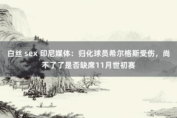 白丝 sex 印尼媒体：归化球员希尔格斯受伤，尚不了了是否缺席11月世初赛