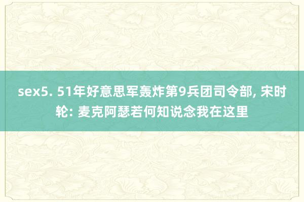 sex5. 51年好意思军轰炸第9兵团司令部， 宋时轮: 麦克阿瑟若何知说念我在这里