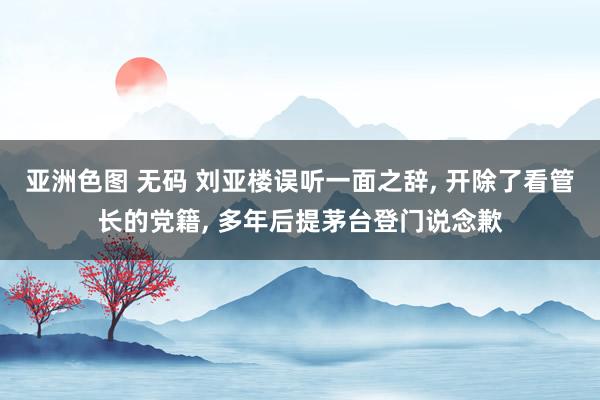 亚洲色图 无码 刘亚楼误听一面之辞， 开除了看管长的党籍， 多年后提茅台登门说念歉