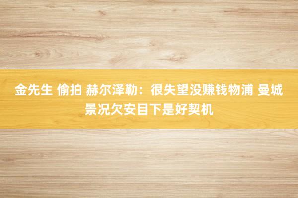 金先生 偷拍 赫尔泽勒：很失望没赚钱物浦 曼城景况欠安目下是好契机