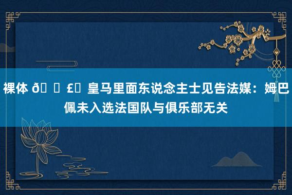 裸体 💣️皇马里面东说念主士见告法媒：姆巴佩未入选法国队与俱乐部无关