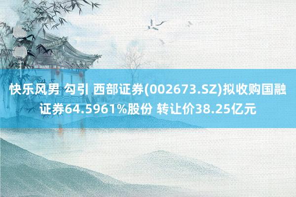 快乐风男 勾引 西部证券(002673.SZ)拟收购国融证券64.5961%股份 转让价38.25亿元