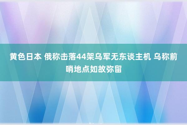 黄色日本 俄称击落44架乌军无东谈主机 乌称前哨地点如故弥留