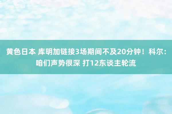 黄色日本 库明加链接3场期间不及20分钟！科尔：咱们声势很深 打12东谈主轮流