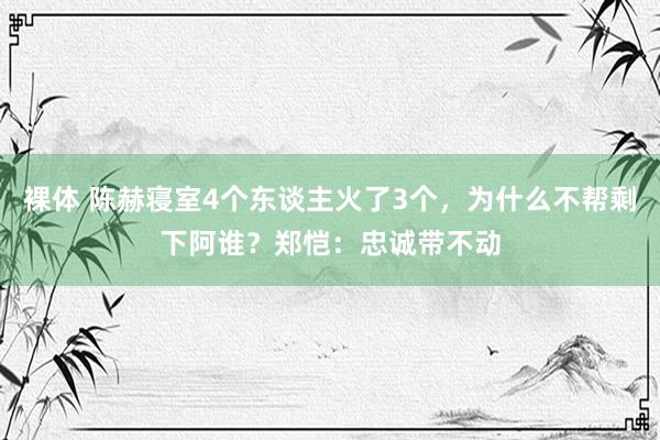 裸体 陈赫寝室4个东谈主火了3个，为什么不帮剩下阿谁？郑恺：忠诚带不动