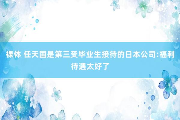 裸体 任天国是第三受毕业生接待的日本公司:福利待遇太好了