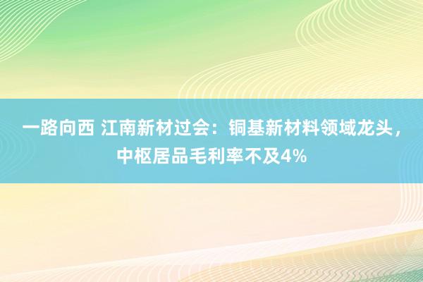 一路向西 江南新材过会：铜基新材料领域龙头，中枢居品毛利率不及4%