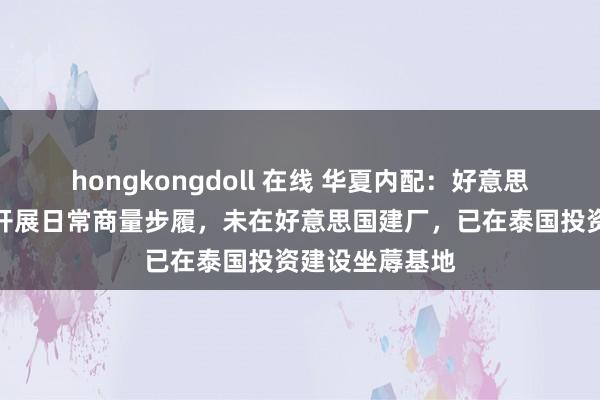 hongkongdoll 在线 华夏内配：好意思国子公司闲居开展日常商量步履，未在好意思国建厂，已在泰国投资建设坐蓐基地