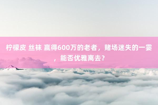 柠檬皮 丝袜 赢得600万的老者，赌场迷失的一霎，能否优雅离去？