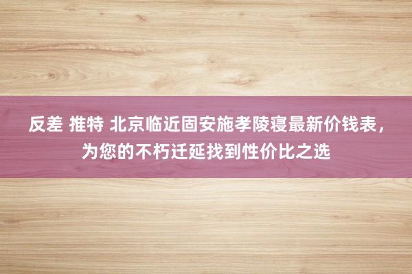 反差 推特 北京临近固安施孝陵寝最新价钱表，为您的不朽迁延找到性价比之选