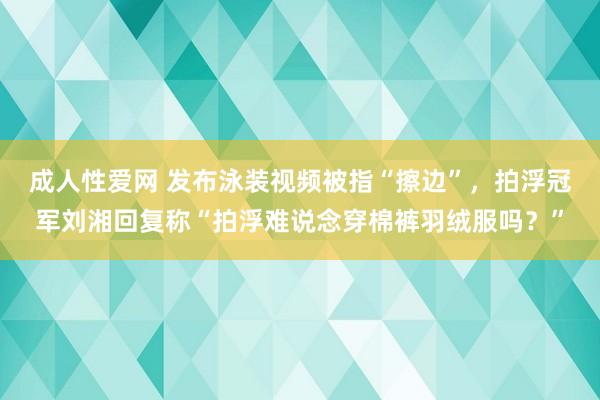 成人性爱网 发布泳装视频被指“擦边”，拍浮冠军刘湘回复称“拍浮难说念穿棉裤羽绒服吗？”