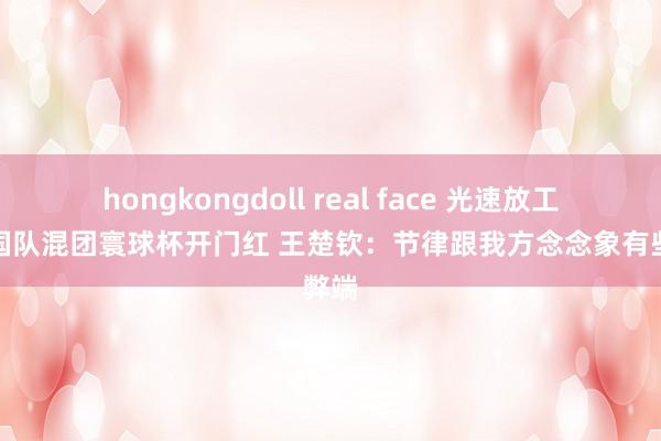 hongkongdoll real face 光速放工！中国队混团寰球杯开门红 王楚钦：节律跟我方念念象有些弊端