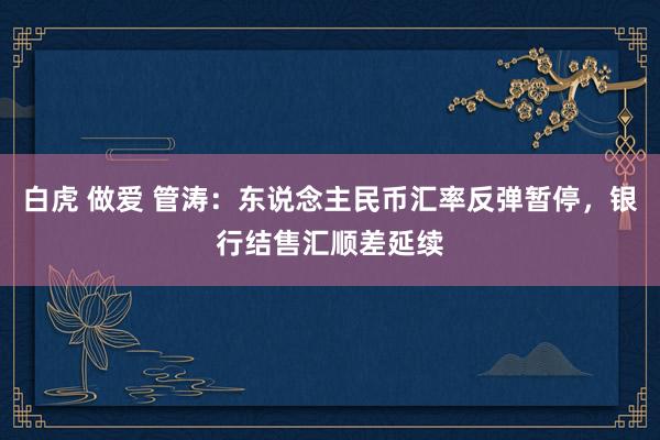 白虎 做爱 管涛：东说念主民币汇率反弹暂停，银行结售汇顺差延续