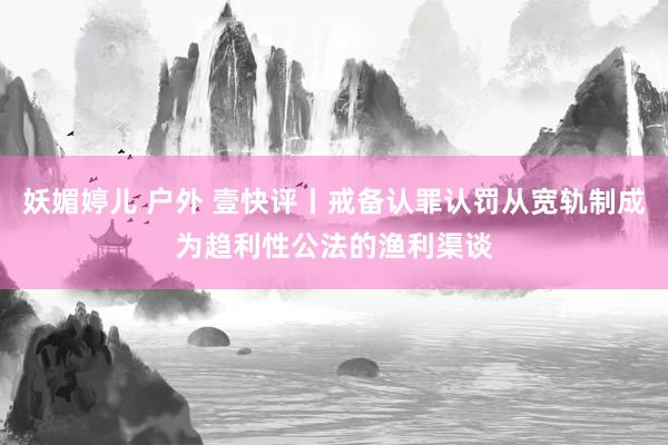 妖媚婷儿 户外 壹快评丨戒备认罪认罚从宽轨制成为趋利性公法的渔利渠谈