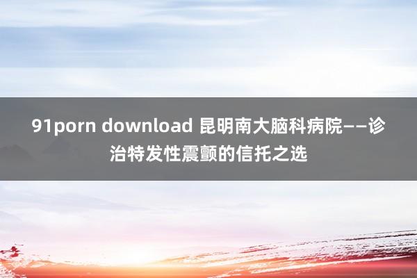 91porn download 昆明南大脑科病院——诊治特发性震颤的信托之选