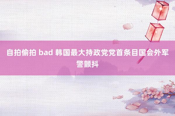 自拍偷拍 bad 韩国最大持政党党首条目国会外军警颤抖