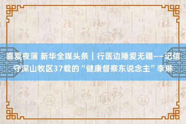 喜爱夜蒲 新华全媒头条｜行医边陲爱无疆——记信守深山牧区37载的“健康督察东说念主”李琳