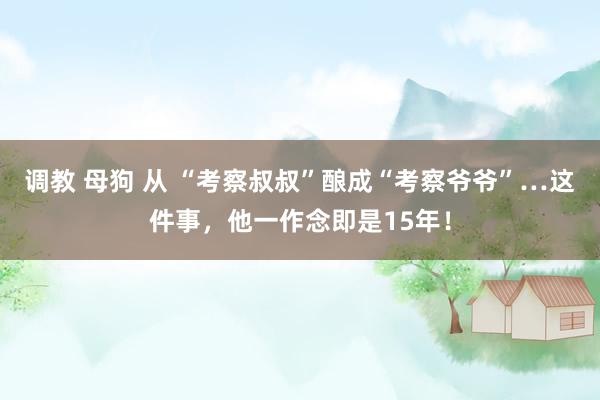 调教 母狗 从 “考察叔叔”酿成“考察爷爷”…这件事，他一作念即是15年！