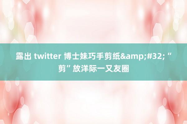 露出 twitter 博士妹巧手剪纸&#32;“剪”放洋际一又友圈