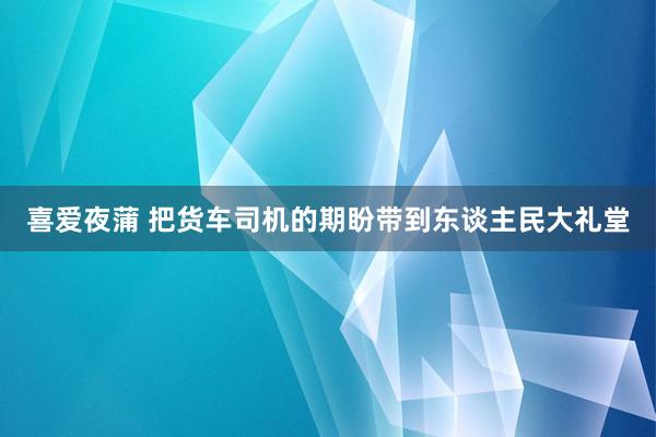 喜爱夜蒲 把货车司机的期盼带到东谈主民大礼堂