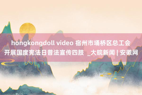 hongkongdoll video 宿州市埇桥区总工会开展国度宪法日普法宣传四肢  _大皖新闻 | 安徽网