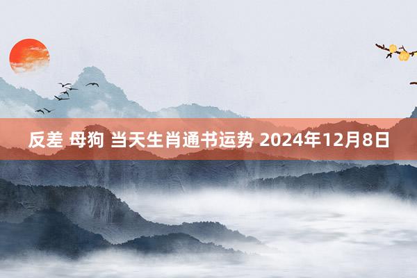 反差 母狗 当天生肖通书运势 2024年12月8日