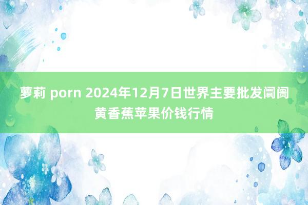 萝莉 porn 2024年12月7日世界主要批发阛阓黄香蕉苹果价钱行情