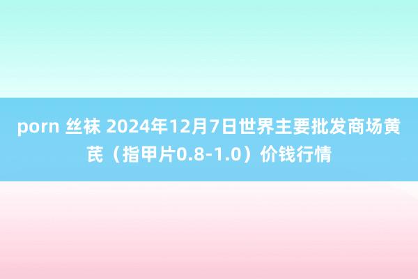 porn 丝袜 2024年12月7日世界主要批发商场黄芪（指甲片0.8-1.0）价钱行情