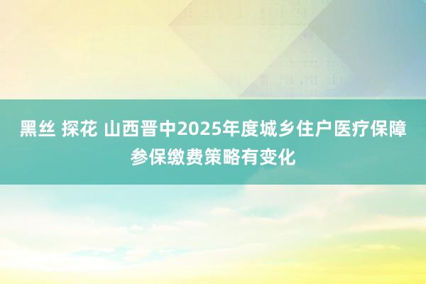 黑丝 探花 山西晋中2025年度城乡住户医疗保障参保缴费策略有变化