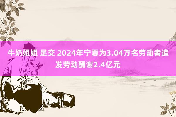 牛奶姐姐 足交 2024年宁夏为3.04万名劳动者追发劳动酬谢2.4亿元