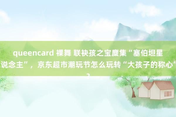 queencard 裸舞 联袂孩之宝麇集“塞伯坦星东说念主”，京东超市潮玩节怎么玩转“大孩子的称心”？