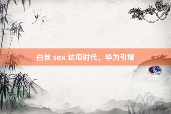 白丝 sex 这项时代，华为引爆