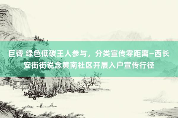 巨臀 绿色低碳王人参与，分类宣传零距离—西长安街街说念黄南社区开展入户宣传行径