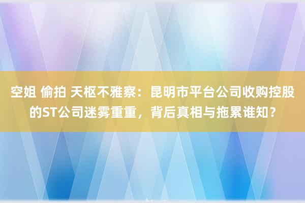 空姐 偷拍 天枢不雅察：昆明市平台公司收购控股的ST公司迷雾重重，背后真相与拖累谁知？