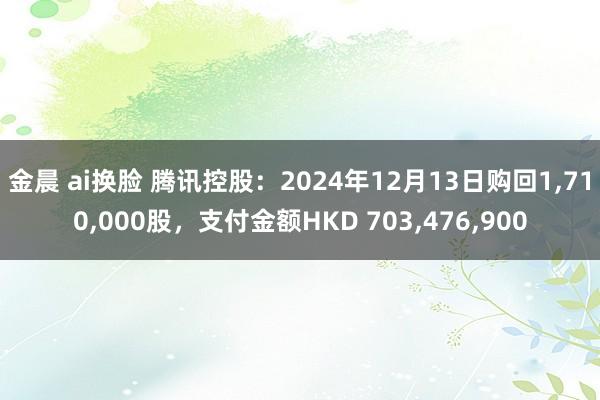 金晨 ai换脸 腾讯控股：2024年12月13日购回1，710，000股，支付金额HKD 703，476，900