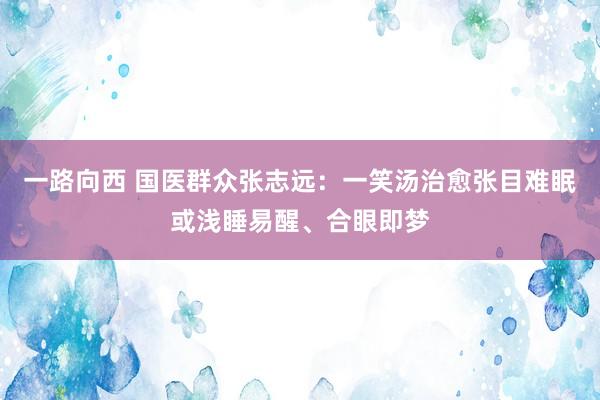 一路向西 国医群众张志远：一笑汤治愈张目难眠或浅睡易醒、合眼即梦