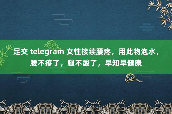 足交 telegram 女性接续腰疼，用此物泡水，腰不疼了，腿不酸了，早知早健康